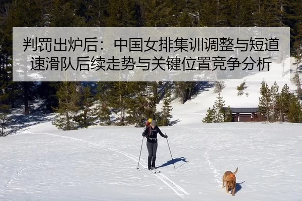 判罚出炉后：中国女排集训调整与短道速滑队后续走势与关键位置竞争分析