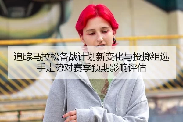 追踪马拉松备战计划新变化与投掷组选手走势对赛季预期影响评估
